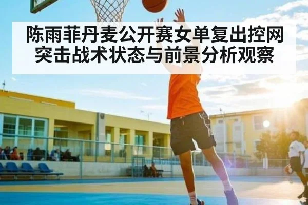 陈雨菲丹麦公开赛女单复出控网突击战术状态与前景分析观察